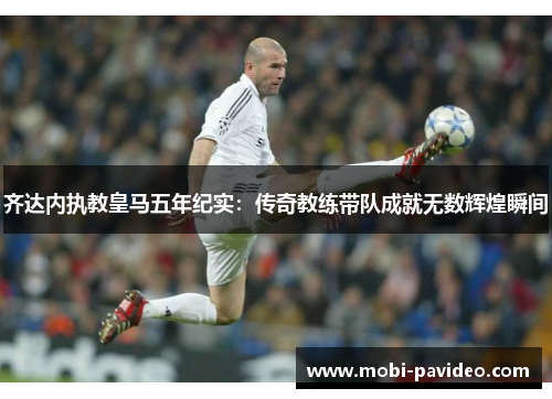 齐达内执教皇马五年纪实:传奇教练带队成就无数辉煌瞬间 齐达内执教皇马五年纪实:传奇教练带队成就无数辉煌瞬间